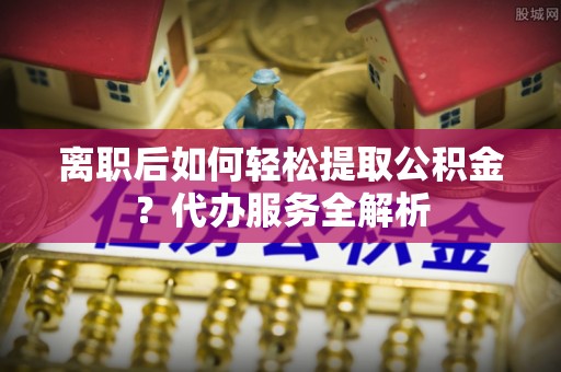 黄南离职后如何轻松提取公积金？代办服务全解析