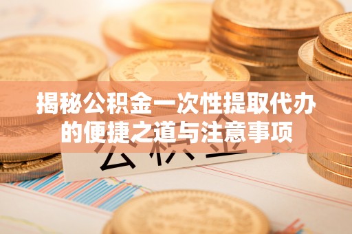 黄南揭秘公积金一次性提取代办的便捷之道与注意事项