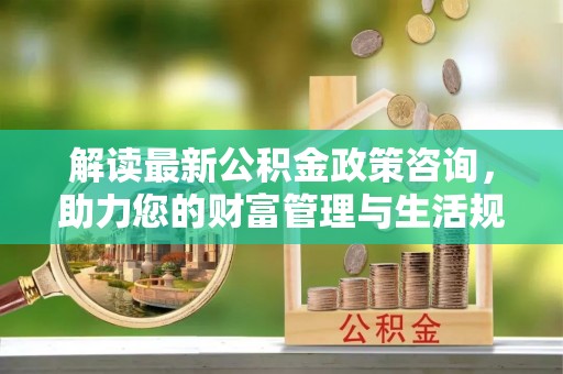 黄南解读最新公积金政策咨询，助力您的财富管理与生活规划