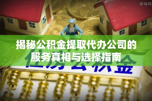 黄南揭秘公积金提取代办公司的服务真相与选择指南