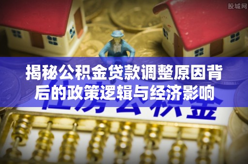 黄南揭秘公积金贷款调整原因背后的政策逻辑与经济影响