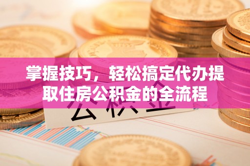 黄南掌握技巧，轻松搞定代办提取住房公积金的全流程