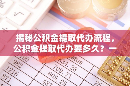 黄南揭秘公积金提取代办流程，公积金提取代办要多久？一文读懂