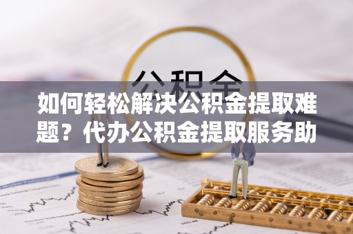 黄南如何轻松解决公积金提取难题？代办公积金提取服务助您一臂之力