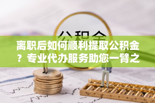 黄南离职后如何顺利提取公积金？专业代办服务助您一臂之力