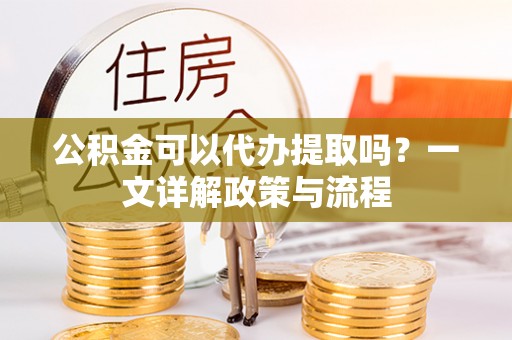 黄南公积金可以代办提取吗？一文详解政策与流程